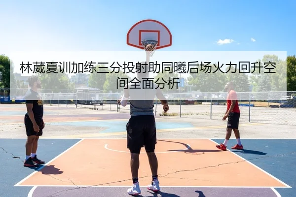 林葳夏训加练三分投射助同曦后场火力回升空间全面分析
